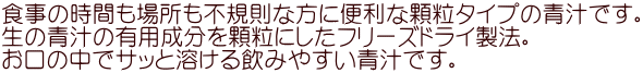 食事の時間も場所も不規則な方に便利な顆粒タイプの青汁です。 生の青汁の有用成分を顆粒にしたフリーズドライ製法。 お口の中でサッと溶ける飲みやすい青汁です。